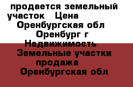 продается земельный участок › Цена ­ 700 000 - Оренбургская обл., Оренбург г. Недвижимость » Земельные участки продажа   . Оренбургская обл.